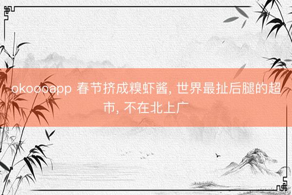 okoooapp 春节挤成糗虾酱， 世界最扯后腿的超市， 不在北上广