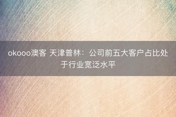 okooo澳客 天津普林：公司前五大客户占比处于行业宽泛水平